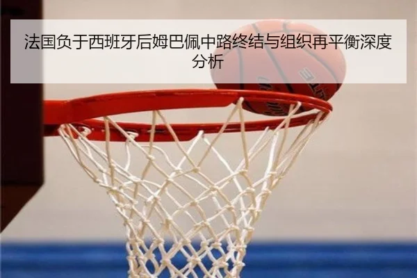 法国负于西班牙后姆巴佩中路终结与组织再平衡深度分析
