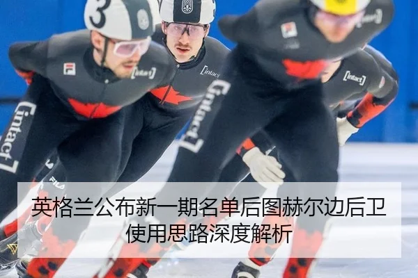 英格兰公布新一期名单后图赫尔边后卫使用思路深度解析